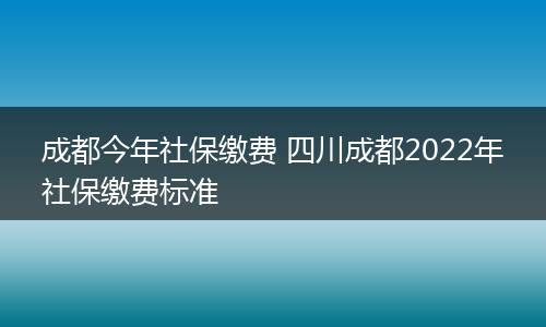 成都今年社保缴费 四川成都2022年社保缴费标准
