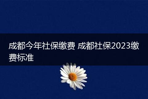 成都今年社保缴费 成都社保2023缴费标准