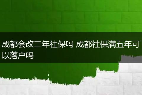 成都会改三年社保吗 成都社保满五年可以落户吗