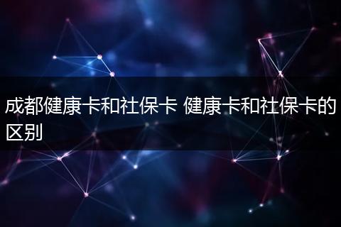 成都健康卡和社保卡 健康卡和社保卡的区别