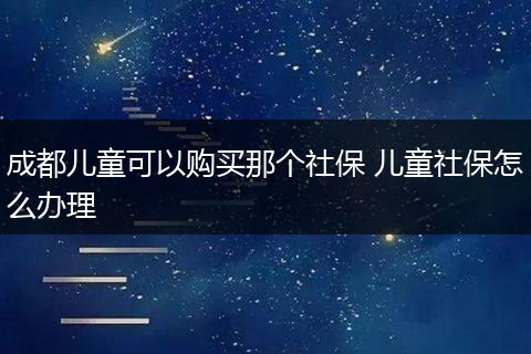 成都儿童可以购买那个社保 儿童社保怎么办理
