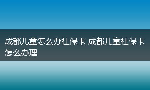 成都儿童怎么办社保卡 成都儿童社保卡怎么办理