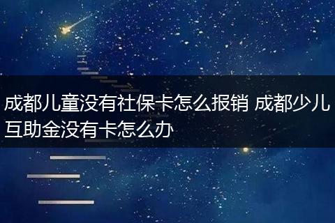 成都儿童没有社保卡怎么报销 成都少儿互助金没有卡怎么办