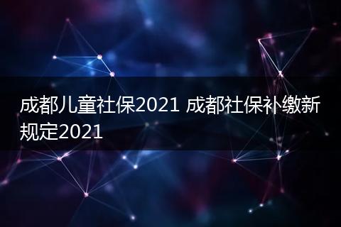 成都儿童社保2021 成都社保补缴新规定2021