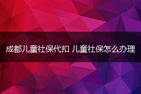成都儿童社保代扣 儿童社保怎么办理