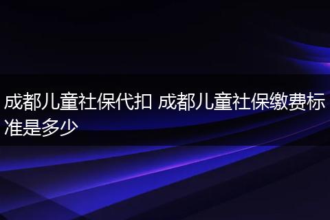 成都儿童社保代扣 成都儿童社保缴费标准是多少