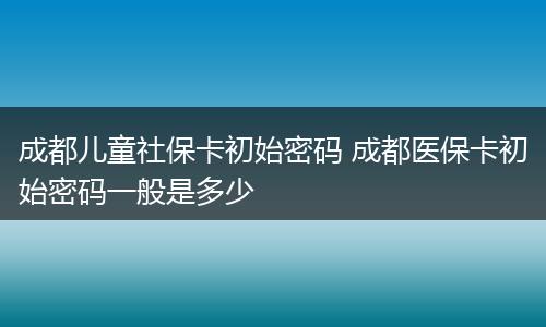 成都儿童社保卡初始密码 成都医保卡初始密码一般是多少