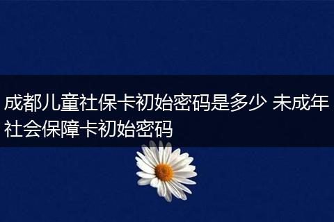 成都儿童社保卡初始密码是多少 未成年社会保障卡初始密码