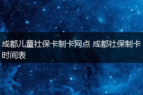 成都儿童社保卡制卡网点 成都社保制卡时间表