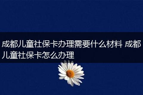 成都儿童社保卡办理需要什么材料 成都儿童社保卡怎么办理