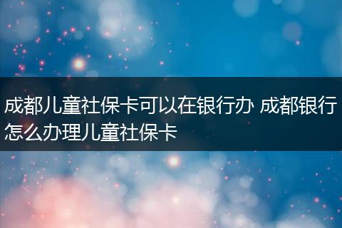 成都儿童社保卡可以在银行办 成都银行怎么办理儿童社保卡