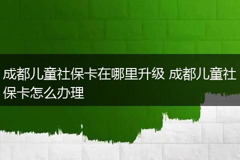 成都儿童社保卡在哪里升级 成都儿童社保卡怎么办理