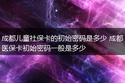 成都儿童社保卡的初始密码是多少 成都医保卡初始密码一般是多少