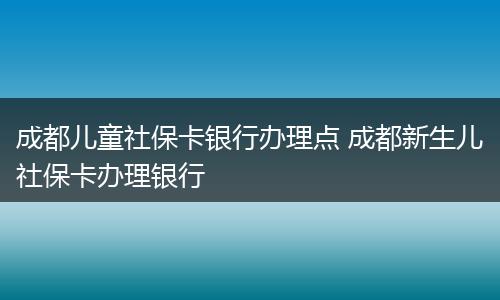成都儿童社保卡银行办理点 成都新生儿社保卡办理银行