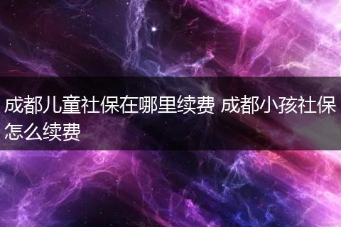 成都儿童社保在哪里续费 成都小孩社保怎么续费