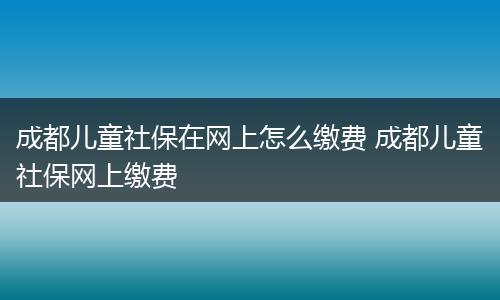 成都儿童社保在网上怎么缴费 成都儿童社保网上缴费