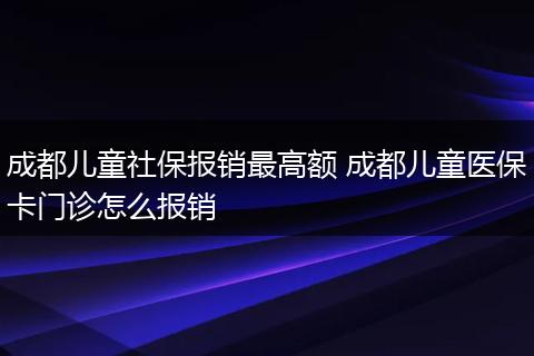 成都儿童社保报销最高额 成都儿童医保卡门诊怎么报销
