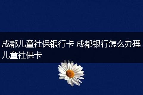成都儿童社保银行卡 成都银行怎么办理儿童社保卡