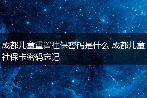 成都儿童重置社保密码是什么 成都儿童社保卡密码忘记