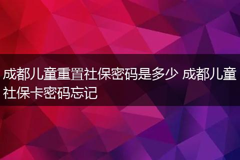 成都儿童重置社保密码是多少 成都儿童社保卡密码忘记