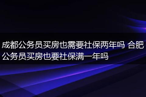 成都公务员买房也需要社保两年吗 合肥公务员买房也要社保满一年吗