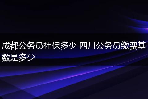 成都公务员社保多少 四川公务员缴费基数是多少