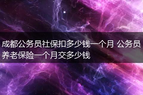 成都公务员社保扣多少钱一个月 公务员养老保险一个月交多少钱
