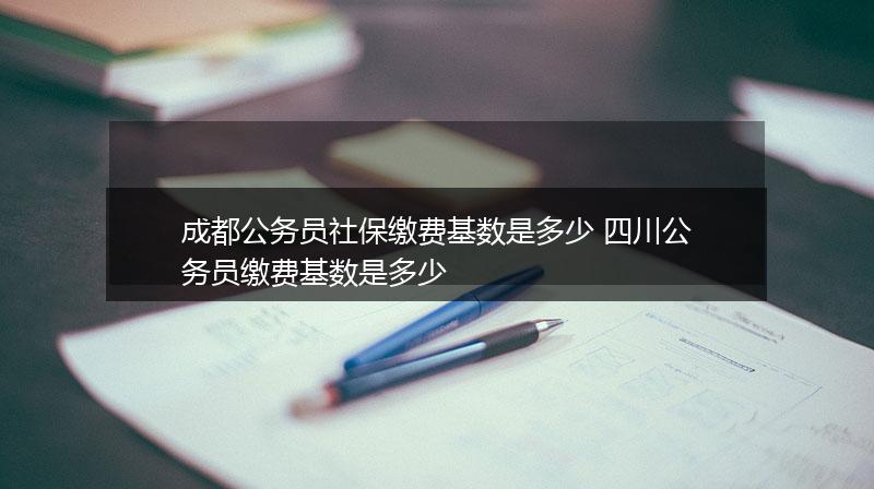 成都公务员社保缴费基数是多少 四川公务员缴费基数是多少