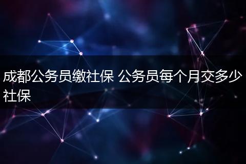 成都公务员缴社保 公务员每个月交多少社保