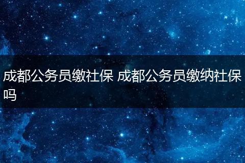 成都公务员缴社保 成都公务员缴纳社保吗