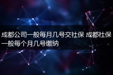 成都公司一般每月几号交社保 成都社保一般每个月几号缴纳