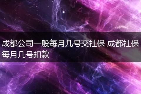 成都公司一般每月几号交社保 成都社保每月几号扣款