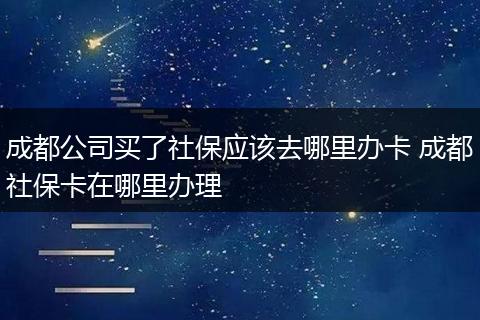 成都公司买了社保应该去哪里办卡 成都社保卡在哪里办理