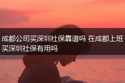 成都公司买深圳社保靠谱吗 在成都上班买深圳社保有用吗