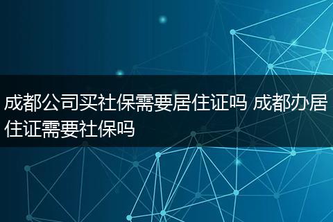成都公司买社保需要居住证吗 成都办居住证需要社保吗