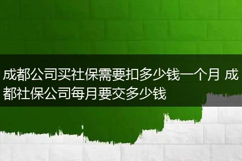 成都公司买社保需要扣多少钱一个月 成都社保公司每月要交多少钱