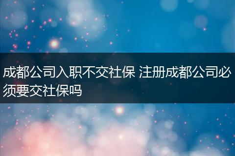 成都公司入职不交社保 注册成都公司必须要交社保吗