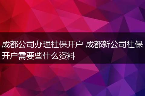 成都公司办理社保开户 成都新公司社保开户需要些什么资料
