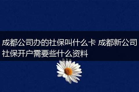 成都公司办的社保叫什么卡 成都新公司社保开户需要些什么资料
