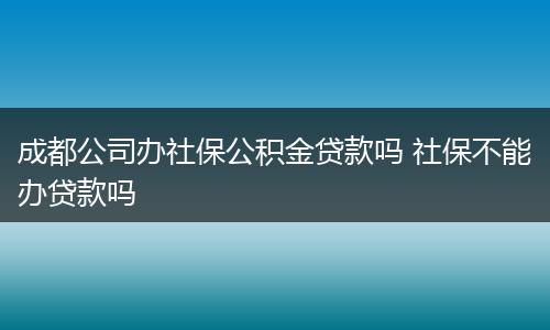 成都公司办社保公积金贷款吗 社保不能办贷款吗