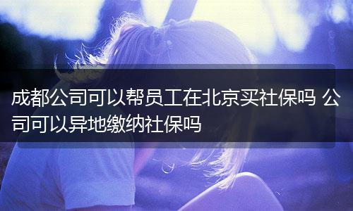 成都公司可以帮员工在北京买社保吗 公司可以异地缴纳社保吗