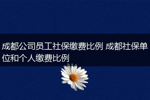 成都公司员工社保缴费比例 成都社保单位和个人缴费比例