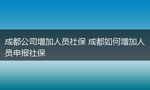 成都公司增加人员社保 成都如何增加人员申报社保