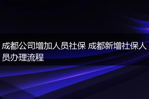 成都公司增加人员社保 成都新增社保人员办理流程