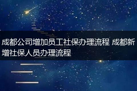成都公司增加员工社保办理流程 成都新增社保人员办理流程