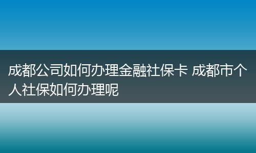 成都公司如何办理金融社保卡 成都市个人社保如何办理呢