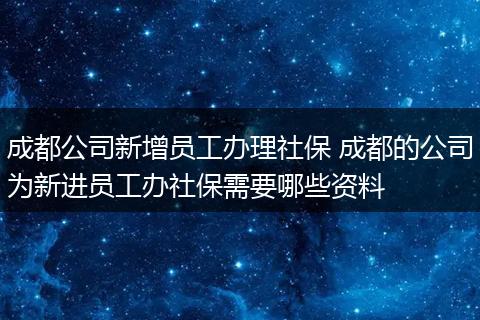 成都公司新增员工办理社保 成都的公司为新进员工办社保需要哪些资料