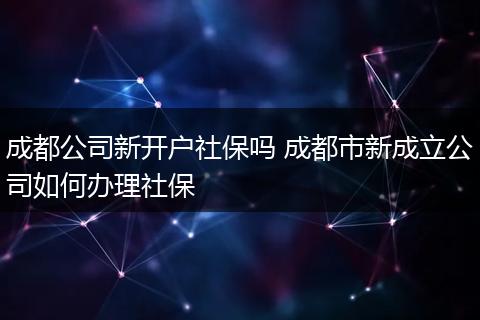 成都公司新开户社保吗 成都市新成立公司如何办理社保