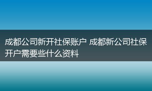 成都公司新开社保账户 成都新公司社保开户需要些什么资料
