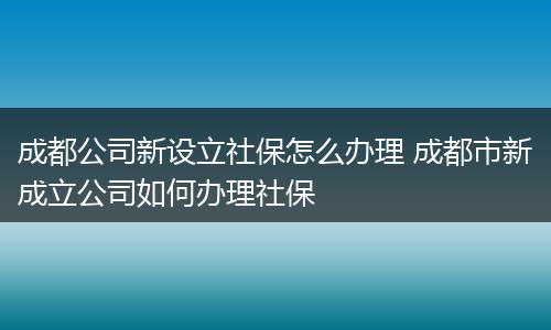 成都公司新设立社保怎么办理 成都市新成立公司如何办理社保